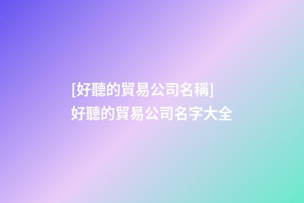 [好聽的貿易公司名稱]好聽的貿易公司名字大全-第1張-公司起名-玄機派